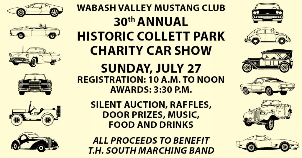 Wabash Valley Mustang Club 30th Annual Historic Collett Park Charity Car Show Sunday, July 27 Registration: 10 a.m. to Noon. Awards: 3:30 p.m. Silent auction, raffles, door prizes, music, food and drinks. All proceeds to benefit Terre Haute South marching band.